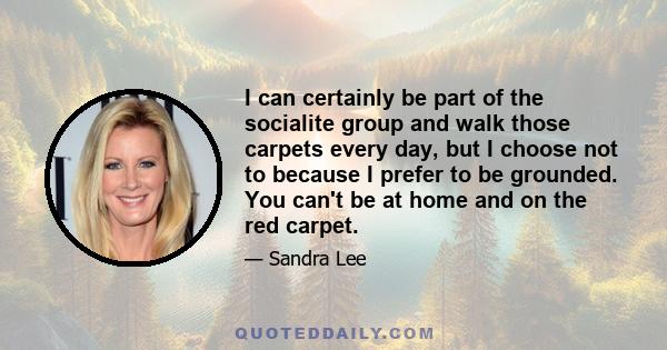 I can certainly be part of the socialite group and walk those carpets every day, but I choose not to because I prefer to be grounded. You can't be at home and on the red carpet.