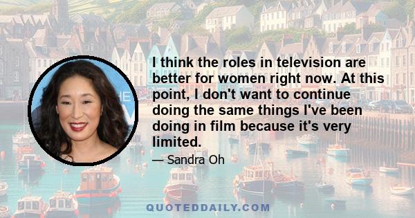I think the roles in television are better for women right now. At this point, I don't want to continue doing the same things I've been doing in film because it's very limited.