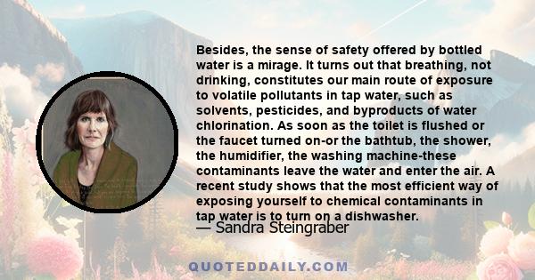 Besides, the sense of safety offered by bottled water is a mirage. It turns out that breathing, not drinking, constitutes our main route of exposure to volatile pollutants in tap water, such as solvents, pesticides, and
