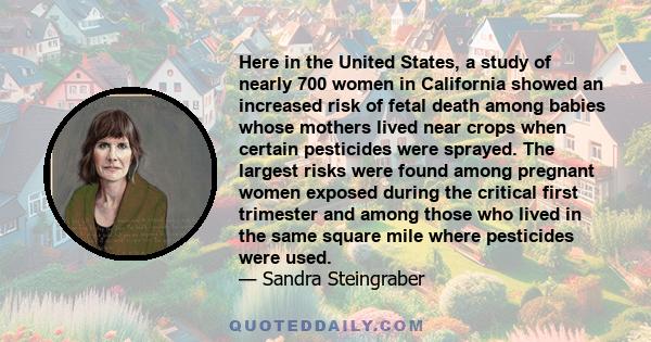 Here in the United States, a study of nearly 700 women in California showed an increased risk of fetal death among babies whose mothers lived near crops when certain pesticides were sprayed. The largest risks were found