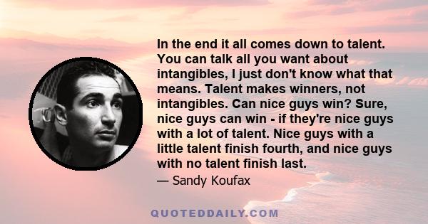 In the end it all comes down to talent. You can talk all you want about intangibles, I just don't know what that means. Talent makes winners, not intangibles. Can nice guys win? Sure, nice guys can win - if they're nice