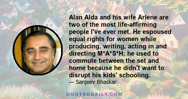 Alan Alda and his wife Arlene are two of the most life-affirming people I've ever met. He espoused equal rights for women while producing, writing, acting in and directing M*A*S*H; he used to commute between the set and