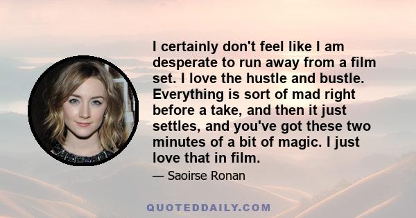 I certainly don't feel like I am desperate to run away from a film set. I love the hustle and bustle. Everything is sort of mad right before a take, and then it just settles, and you've got these two minutes of a bit of