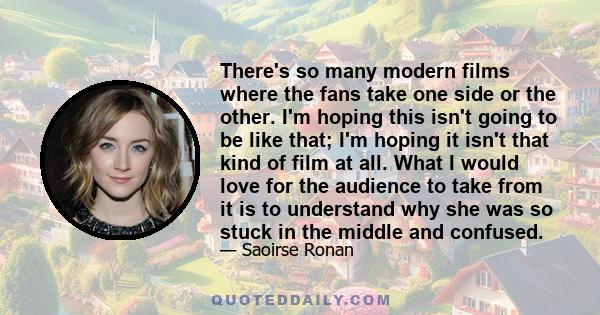 There's so many modern films where the fans take one side or the other. I'm hoping this isn't going to be like that; I'm hoping it isn't that kind of film at all. What I would love for the audience to take from it is to