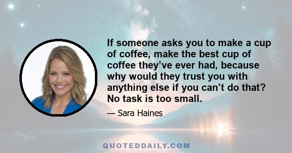 If someone asks you to make a cup of coffee, make the best cup of coffee they’ve ever had, because why would they trust you with anything else if you can’t do that? No task is too small.