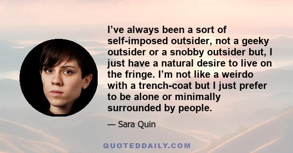 I’ve always been a sort of self-imposed outsider, not a geeky outsider or a snobby outsider but, I just have a natural desire to live on the fringe. I’m not like a weirdo with a trench-coat but I just prefer to be alone