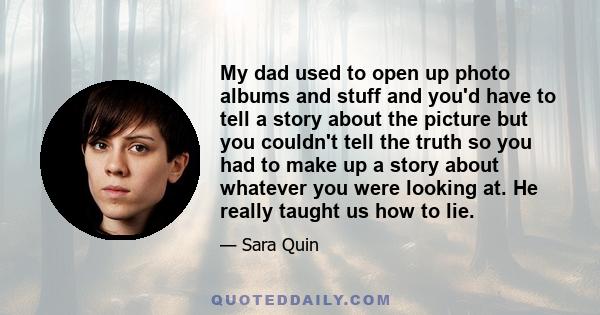 My dad used to open up photo albums and stuff and you'd have to tell a story about the picture but you couldn't tell the truth so you had to make up a story about whatever you were looking at. He really taught us how to