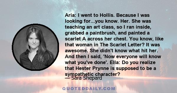 Aria: I went to Hollis. Because I was looking for...you know. Her. She was teaching an art class, so I ran inside, grabbed a paintbrush, and painted a scarlet A across her chest. You know, like that woman in The Scarlet