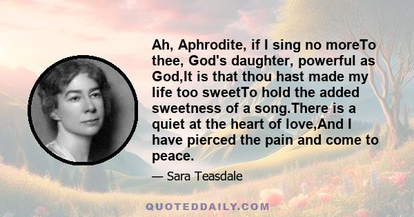 Ah, Aphrodite, if I sing no moreTo thee, God's daughter, powerful as God,It is that thou hast made my life too sweetTo hold the added sweetness of a song.There is a quiet at the heart of love,And I have pierced the pain