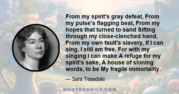From my spirit's gray defeat, From my pulse's flagging beat, From my hopes that turned to sand Sifting through my close-clenched hand, From my own fault's slavery, If I can sing, I still am free. For with my singing I