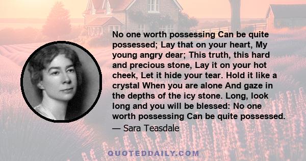No one worth possessing Can be quite possessed; Lay that on your heart, My young angry dear; This truth, this hard and precious stone, Lay it on your hot cheek, Let it hide your tear. Hold it like a crystal When you are