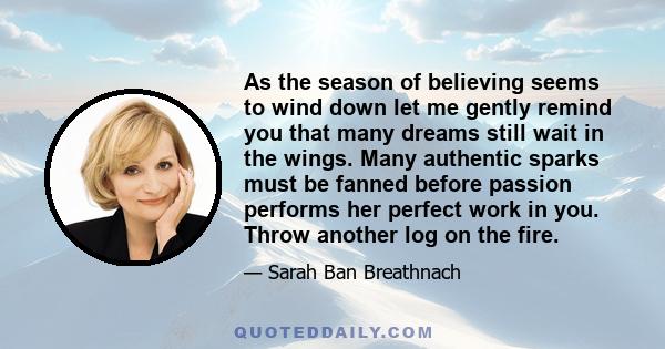 As the season of believing seems to wind down let me gently remind you that many dreams still wait in the wings. Many authentic sparks must be fanned before passion performs her perfect work in you. Throw another log on