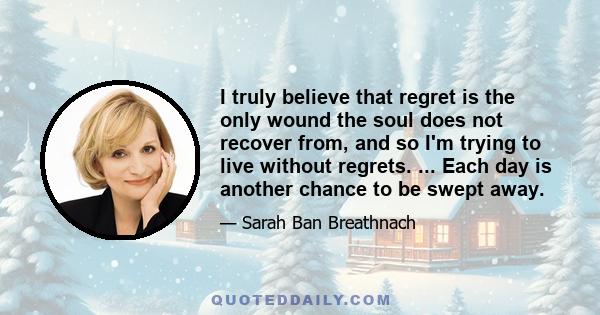 I truly believe that regret is the only wound the soul does not recover from, and so I'm trying to live without regrets. ... Each day is another chance to be swept away.