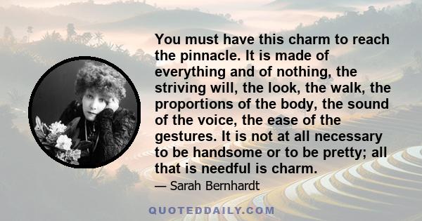 You must have this charm to reach the pinnacle. It is made of everything and of nothing, the striving will, the look, the walk, the proportions of the body, the sound of the voice, the ease of the gestures. It is not at