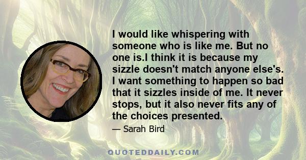 I would like whispering with someone who is like me. But no one is.I think it is because my sizzle doesn't match anyone else's. I want something to happen so bad that it sizzles inside of me. It never stops, but it also