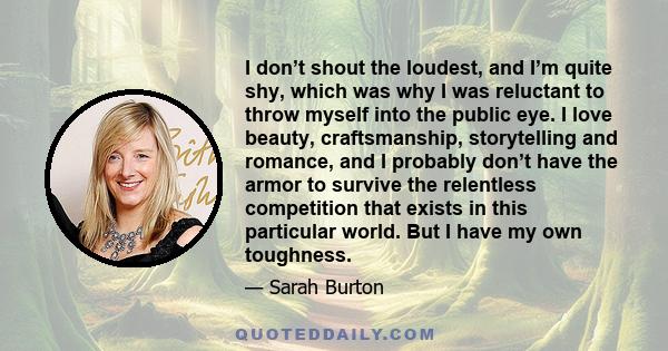 I don’t shout the loudest, and I’m quite shy, which was why I was reluctant to throw myself into the public eye. I love beauty, craftsmanship, storytelling and romance, and I probably don’t have the armor to survive the