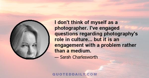 I don't think of myself as a photographer. I've engaged questions regarding photography's role in culture... but it is an engagement with a problem rather than a medium.