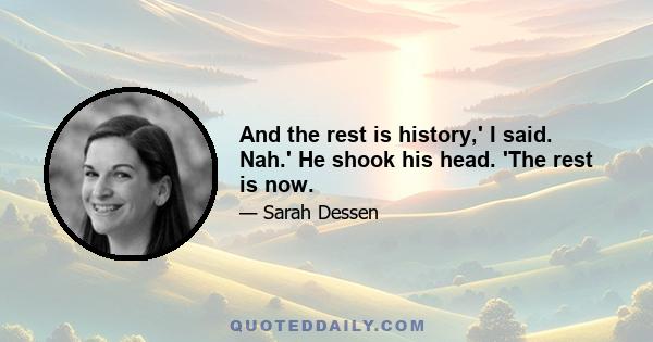 And the rest is history,' I said. Nah.' He shook his head. 'The rest is now.