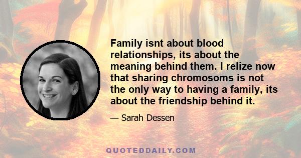 Family isnt about blood relationships, its about the meaning behind them. I relize now that sharing chromosoms is not the only way to having a family, its about the friendship behind it.