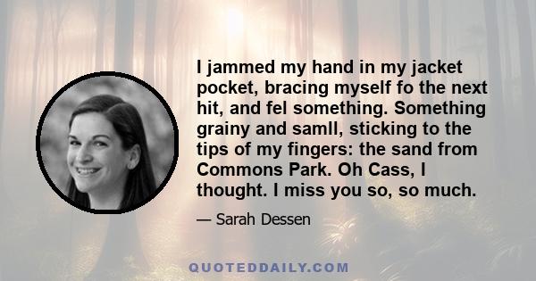 I jammed my hand in my jacket pocket, bracing myself fo the next hit, and fel something. Something grainy and samll, sticking to the tips of my fingers: the sand from Commons Park. Oh Cass, I thought. I miss you so, so