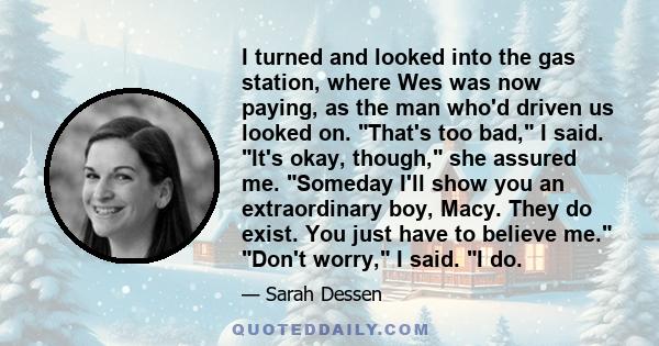 I turned and looked into the gas station, where Wes was now paying, as the man who'd driven us looked on. That's too bad, I said. It's okay, though, she assured me. Someday I'll show you an extraordinary boy, Macy. They