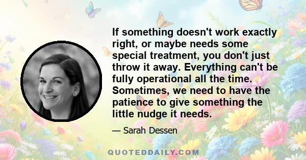 If something doesn't work exactly right, or maybe needs some special treatment, you don't just throw it away. Everything can't be fully operational all the time. Sometimes, we need to have the patience to give something
