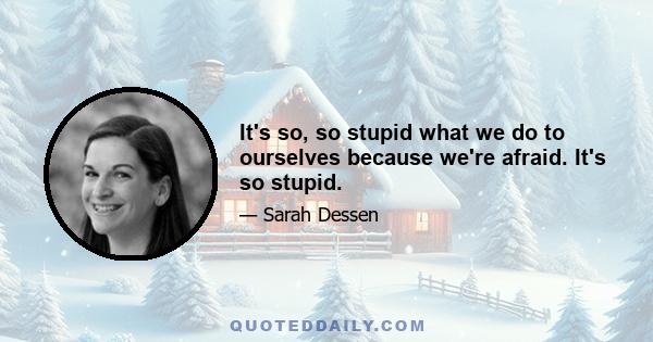 It's so, so stupid what we do to ourselves because we're afraid. It's so stupid.