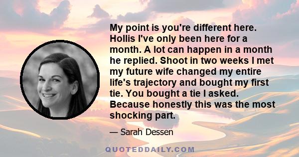 My point is you're different here. Hollis I've only been here for a month. A lot can happen in a month he replied. Shoot in two weeks I met my future wife changed my entire life's trajectory and bought my first tie. You