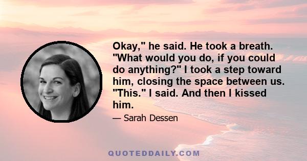 Okay, he said. He took a breath. What would you do, if you could do anything? I took a step toward him, closing the space between us. This. I said. And then I kissed him.