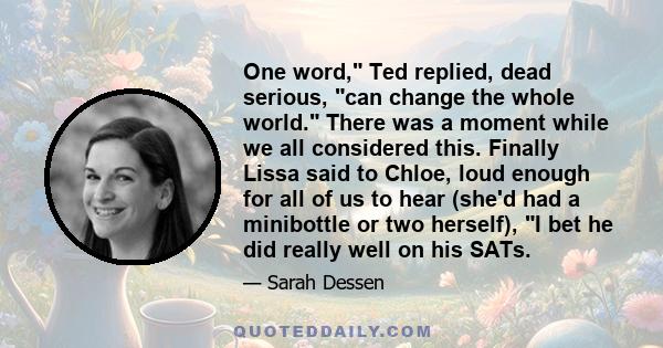 One word, Ted replied, dead serious, can change the whole world. There was a moment while we all considered this. Finally Lissa said to Chloe, loud enough for all of us to hear (she'd had a minibottle or two herself), I