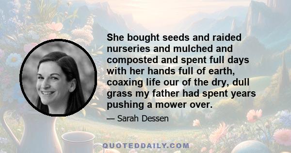 She bought seeds and raided nurseries and mulched and composted and spent full days with her hands full of earth, coaxing life our of the dry, dull grass my father had spent years pushing a mower over.
