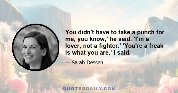 You didn't have to take a punch for me, you know,' he said. 'I'm a lover, not a fighter.' 'You're a freak is what you are,' I said. He stuck out his hand. 'Come on, slugger. Walk with me. You know you want to.' And the
