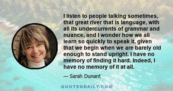 I listen to people talking sometimes, that great river that is language, with all its undercurrents of grammar and nuance, and I wonder how we all learn so quickly to speak it, given that we begin when we are barely old