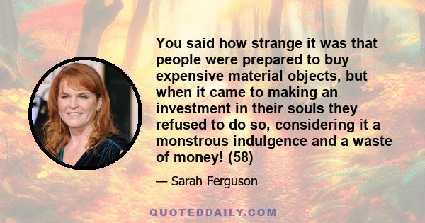You said how strange it was that people were prepared to buy expensive material objects, but when it came to making an investment in their souls they refused to do so, considering it a monstrous indulgence and a waste