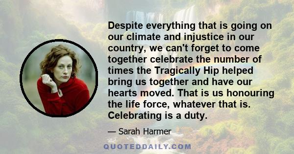 Despite everything that is going on our climate and injustice in our country, we can't forget to come together celebrate the number of times the Tragically Hip helped bring us together and have our hearts moved. That is