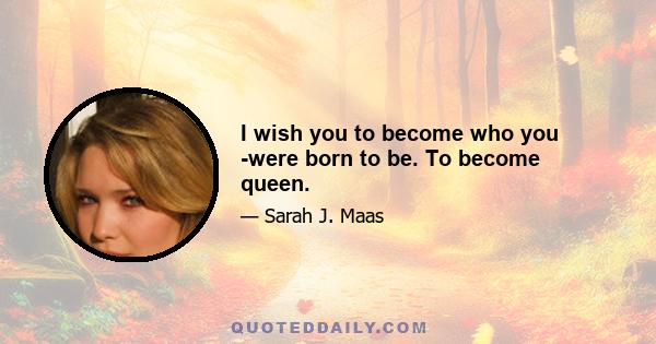 I wish you to become who you were born to be. To become queen.