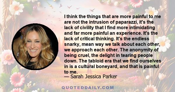 I think the things that are more painful to me are not the intrusion of paparazzi, it's the lack of civility that I find more intimidating and far more painful an experience. It's the lack of critical thinking. It's the