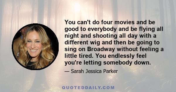 You can't do four movies and be good to everybody and be flying all night and shooting all day with a different wig and then be going to sing on Broadway without feeling a little tired. You endlessly feel you're letting