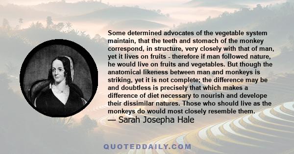 Some determined advocates of the vegetable system maintain, that the teeth and stomach of the monkey correspond, in structure, very closely with that of man, yet it lives on fruits - therefore if man followed nature, he