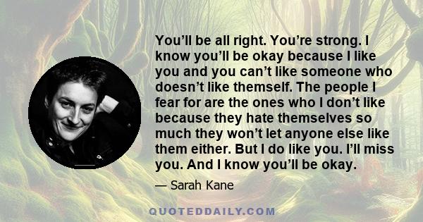 You’ll be all right. You’re strong. I know you’ll be okay because I like you and you can’t like someone who doesn’t like themself. The people I fear for are the ones who I don’t like because they hate themselves so much