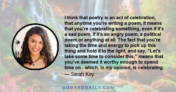 I think that poetry is an act of celebration, that anytime you're writing a poem, it means that you're celebrating something, even if it's a sad poem, if it's an angry poem, a political poem or anything at all. The fact