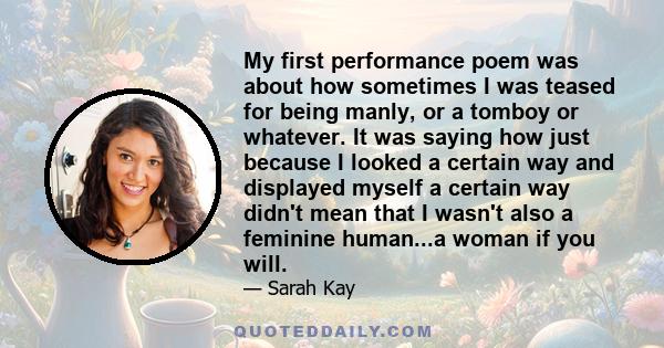 My first performance poem was about how sometimes I was teased for being manly, or a tomboy or whatever. It was saying how just because I looked a certain way and displayed myself a certain way didn't mean that I wasn't