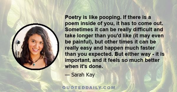 Poetry is like pooping. If there is a poem inside of you, it has to come out. Sometimes it can be really difficult and take longer than you'd like (it may even be painful), but other times it can be really easy and