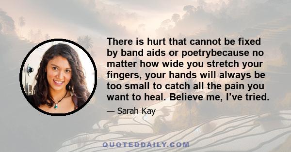 There is hurt that cannot be fixed by band aids or poetrybecause no matter how wide you stretch your fingers, your hands will always be too small to catch all the pain you want to heal. Believe me, I’ve tried.