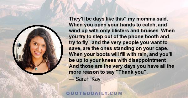 They'll be days like this my momma said. When you open your hands to catch, and wind up with only blisters and bruises. When you try to step out of the phone booth and try to fly , and the very people you want to save,