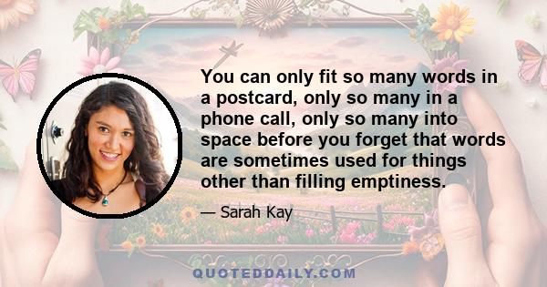 You can only fit so many words in a postcard, only so many in a phone call, only so many into space before you forget that words are sometimes used for things other than filling emptiness.