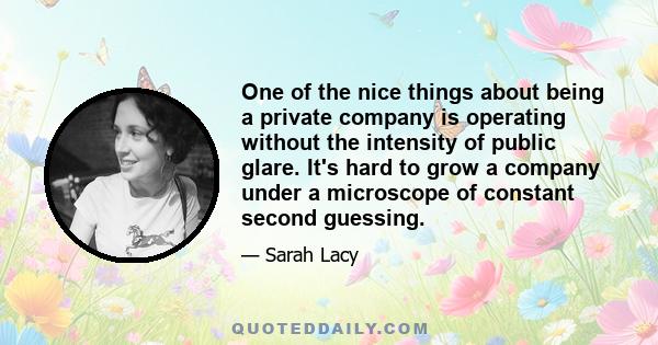 One of the nice things about being a private company is operating without the intensity of public glare. It's hard to grow a company under a microscope of constant second guessing.