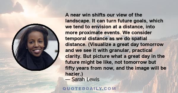 A near win shifts our view of the landscape. It can turn future goals, which we tend to envision at a distance, into more proximate events. We consider temporal distance as we do spatial distance. (Visualize a great day