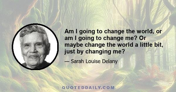 Am I going to change the world, or am I going to change me? Or maybe change the world a little bit, just by changing me?
