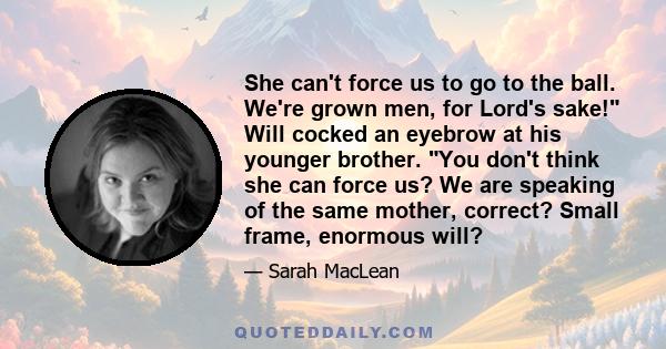 She can't force us to go to the ball. We're grown men, for Lord's sake! Will cocked an eyebrow at his younger brother. You don't think she can force us? We are speaking of the same mother, correct? Small frame, enormous